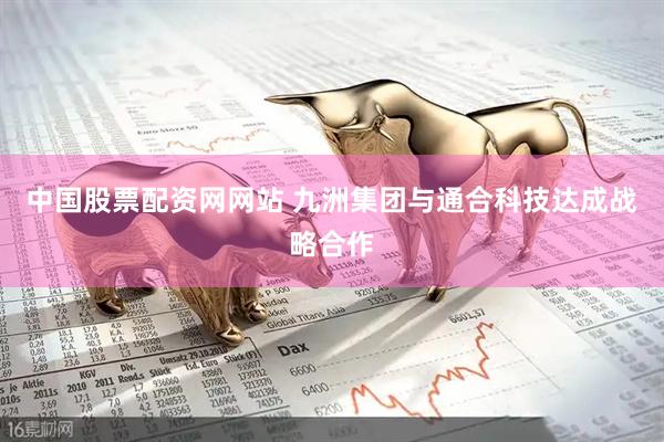 中国股票配资网网站 九洲集团与通合科技达成战略合作