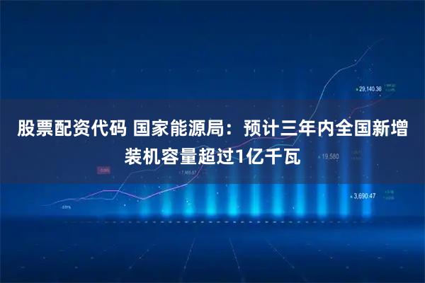 股票配资代码 国家能源局：预计三年内全国新增装机容量超过1亿千瓦