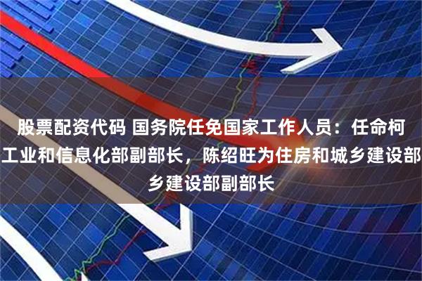 股票配资代码 国务院任免国家工作人员：任命柯吉欣为工业和信息化部副部长，陈绍旺为住房和城乡建设部副部长