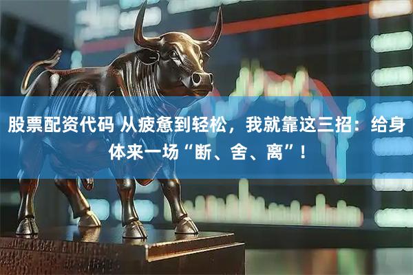 股票配资代码 从疲惫到轻松，我就靠这三招：给身体来一场“断、舍、离”！