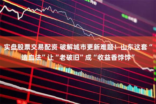 实盘股票交易配资 破解城市更新难题！山东这套“造血法”让“老破旧”成“收益香饽饽”