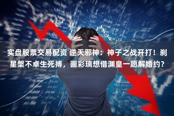 实盘股票交易配资 逆天邪神：神子之战开打！刹星槃不卓生死搏，画彩璃想借渊皇一愿解婚约？