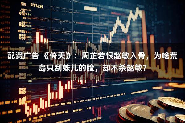 配资广告 《倚天》：周芷若恨赵敏入骨，为啥荒岛只刮蛛儿的脸，却不杀赵敏？