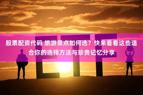 股票配资代码 旅游景点如何选？快来看看这些适合你的选择方法与珍贵记忆分享