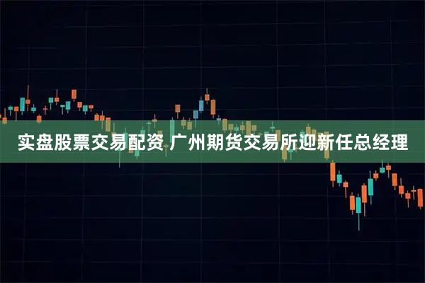 实盘股票交易配资 广州期货交易所迎新任总经理