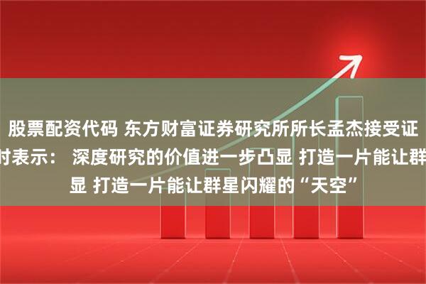 股票配资代码 东方财富证券研究所所长孟杰接受证券时报记者专访时表示： 深度研究的价值进一步凸显 打造一片能让群星闪耀的“天空”