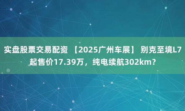 实盘股票交易配资 【2025广州车展】 别克至境L7起售价17.39万，纯电续航302km？